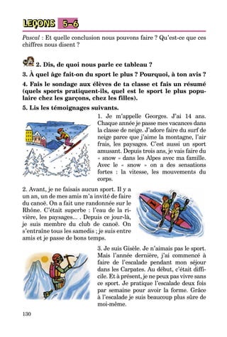 130
LEÇONS 5–6
Pascal : Et quelle conclusion nous pouvons faire ? Qu’est-ce que ces
chiffres nous disent ?
2. Dis, de quoi nous parle ce tableau ?
3. À quel âge fait-on du sport le plus ? Pourquoi, à ton avis ?
4. Fais le sondage aux élèves de ta classe et fais un résumé
(quels sports pratiquent-ils, quel est le sport le plus popu-
laire chez les garçons, chez les filles).
5. Lis les témoignages suivants.
1. Je m’appelle Georges. J’ai 14 ans.
Chaque année je passe mes vacances dans
la classe de neige. J’adore faire du surf de
neige parce que j’aime la montagne, l’air
frais, les paysages. C’est aussi un sport
amusant. Depuis trois ans, je vais faire du
« snow » dans les Alpes avec ma famille.
Avec le « snow » on a des sensations
fortes : la vitesse, les mouvements du
corps.
2. Avant, je ne faisais aucun sport. Il y a
un an, un de mes amis m’a invité de faire
du canoë. On a fait une randonnée sur le
Rhône. C’était superbe : l’eau de la ri­
vière, les paysages... . Depuis ce jour-là,
je suis membre du club de canoë. On
s’entraîne tous les samedis ; je suis entre
amis et je passe de bons temps.
3. Je suis Gisèle. Je n’aimais pas le sport.
Mais l’année dernière, j’ai commencé à
faire de l’escalade pendant mon séjour
dans les Carpates. Au début, c’était diffi­
cile. Et à présent, je ne peux pas vivre sans
ce sport. Je pratique l’escalade deux fois
par semaine pour avoir la forme. Grâce
à l’escalade je suis beaucoup plus sûre de
moi-même.
 