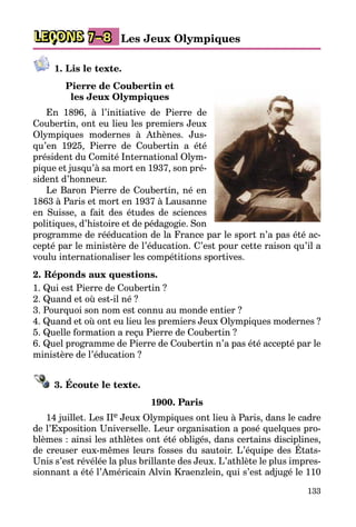 133
LEÇONS Les Jeux Olympiques7–8
1. Lis le texte.
Pierre de Coubertin et
les Jeux Olympiques
En 1896, à l’initiative de Pierre de
Coubertin, ont eu lieu les premiers Jeux
Olympiques modernes à Athènes. Jus­
qu’en 1925, Pierre de Coubertin a été
président du Comité International Olym­
pique et jusqu’à sa mort en 1937, son pré­
sident d’honneur.
Le Baron Pierre de Coubertin, né en
1863 à Paris et mort en 1937 à Lausanne
en Suisse, a fait des études de sciences
politiques, d’histoire et de pédagogie. Son
programme de rééducation de la France par le sport n’a pas été ac­
cepté par le ministère de l’éducation. C’est pour cette raison qu’il a
voulu internationaliser les compétitions sportives.
2. Réponds aux questions.
1. Qui est Pierre de Coubertin ?
2. Quand et où est-il né ?
3. Pourquoi son nom est connu au monde entier ?
4. Quand et où ont eu lieu les premiers Jeux Olympiques modernes ?
5. Quelle formation a reçu Pierre de Coubertin ?
6. Quel programme de Pierre de Coubertin n’a pas été accepté par le
ministère de l’éducation ?
3. Écoute le texte.
1900. Paris
14 juillet. Les IIe Jeux Olympiques ont lieu à Paris, dans le cadre
de l’Exposition Universelle. Leur organisation a posé quelques pro­
blèmes : ainsi les athlètes ont été obligés, dans certains disciplines,
de creuser eux-mêmes leurs fosses du sautoir. L’équipe des États-
Unis s’est révélée la plus brillante des Jeux. L’athlète le plus impres­
sionnant a été l’Américain Alvin Kraenzlein, qui s’est adjugé le 110
 