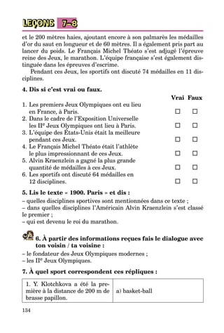 134
LEÇONS 7–8
et le 200 mètres haies, ajoutant encore à son palmarès les médailles
d’or du saut en longueur et de 60 mètres. Il a également pris part au
lancer du poids. Le Français Michel Théato s’est adjugé l’épreuve
reine des Jeux, le marathon. L’équipe française s’est également dis­
tinguée dans les épreuves d’es­crime.
Pendant ces Jeux, les sportifs ont discuté 74 médailles en 11 dis­
ciplines.
4. Dis si c’est vrai ou faux.
		 Vrai	 Faux
1.	Les premiers Jeux Olympiques ont eu lieu
	 en France, à Paris.	 	
2.	Dans le cadre de l’Exposition Universelle
	 les IIe Jeux Olympiques ont lieu à Paris.	 	
3.	L’équipe des États-Unis était la meilleure
	 pendant ces Jeux.	 	
4.	Le Français Michel Théato était l’athlète
	 le plus impressionnant de ces Jeux.	 	
5.	Alvin Kraenzlein a gagné la plus grande
	 quantité de médailles à ces Jeux.	 	
6.	Les sportifs ont discuté 64 médailles en
	 12 disciplines.	 	
5. Lis le texte « 1900. Paris » et dis :
– quelles disciplines sportives sont mentionnées dans ce texte ;
– dans quelles disciplines l’Américain Alvin Kraenzlein s’est classé
le premier ;
– qui est devenu le roi du marathon.
6. À partir des informations reçues fais le dialogue avec
ton voisin / ta voisine :
– le fondateur des Jeux Olympiques modernes ;
– les IIe Jeux Olympiques.
7. À quel sport correspondent ces répliques :
1. Y. Klotchkova a été la pre­
mière à la distance de 200 m de
brasse papillon.
a) basket-ball
 
