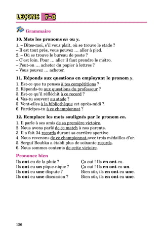 136
LEÇONS 7–8
Grammaire
10. Mets les pronoms en ou y.
1. – Dites-moi, s’il vous plaît, où se trouve le stade ?
– Il est tout près, vous pouvez … aller à pied.
2. – Où se trouve le bureau de poste ?
– C’est loin. Pour … aller il faut prendre le métro.
– Peut-on … acheter du papier à lettres ?
– Vous pouvez … acheter.
11. Réponds aux questions en employant le pronom y.
1. Est-ce que tu penses à tes compétitions ?
2. Réponds-tu aux questions du professeur ?
3. Est-ce qu’il réfléchit à ce record ?
4. Vas-tu souvent au stade ?
5. Vont-elles à la bibliothèque cet après-midi ?
6. Participes-tu à ce championnat ?
12. Remplace les mots soulignés par le pronom en.
1. Il parle à ses amis de sa première victoire.
2. Nous avons parlé de ce match à nos parents.
3. Il a fait 34 records durant sa carrière sportive.
4. Nous revenons de ce championnat avec trois médailles d’or.
5. Serguї Boubka a établi plus de soixante records.
6. Nous sommes contents de cette victoire.
Prononce bien
Ils ont eu de la pluie ?	 Ça oui ! Ils en ont eu.
Ils ont eu un pique-nique ?	 Ça oui ! Ils en ont eu un.
Ils ont eu une dispute ?	 Bien sûr, ils en ont eu une.
Ils ont eu une discussion ?	 Bien sûr, ils en ont eu une.
 