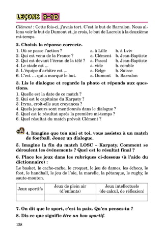 138
LEÇONS 9–10
Clément : Cette fois-ci, j’avais tort. C’est le but de Barralon. Nous al­
lons voir le but de Dumont et, je crois, le but de Lacroix à la deuxième
mi-temps.
2. Choisis la réponse correcte.
1. Où se passe l’action ?	 a. à Lille	 b. à Lviv
2. Qui est venu de la France ?	 a. Clément	 b. Jean-Baptiste
3. Qui est devant l’écran de la télé ?	 a. Pascal	 b. Jean-Baptiste
4. Le stade est ...	 a. vide	 b. comble
5. L’équipe d’arbitre est ...	 a. Belge	 b. Suisse
6. C’est … qui a marqué le but.	 a. Dumont	 b. Barralon
3. Lis le dialogue et regarde la photo et réponds aux ques-
tions.
1. Quelle est la date de ce match ?
2. Qui est le capitaine du Karpaty ?
3. Iryna, croit-elle aux croyances ?
4. Quels joueurs sont mentionnés dans le dialogue ?
5. Quel est le résultat après la première mi-temps ?
6. Quel résultat du match prévoit Clément ?
4. Imagine que ton ami et toi, vous assistez à un match
de football. Jouez un dialogue.
5. Imagine la fin du match LOSC – Karpaty. Comment se
déroulent les événements ? Quel est le résultat final ?
6. Place les jeux dans les rubriques ci-dessous (à l’aide du
dictionnaire) :
Le basket, le cache-cache, le croquet, le jeu de dames, les échecs, le
foot, le handball, le jeu de l’oie, la marelle, la pétanque, le rugby, le
saute-mouton.
Jeux sportifs
Jeux de plein air
(d’enfants)
Jeux intellectuels
(de calcul, de réflexion)
7. On dit que le sport, c’est la paix. Qu’en penses-tu ?
8. Dis ce que signifie être un bon sportif.
 