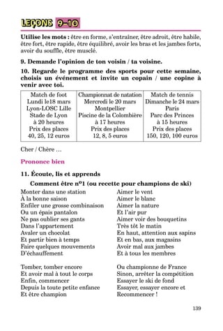 139
LEÇONS 9–10
Utilise les mots : être en forme, s’entraîner, être adroit, être habile,
être fort, être rapide, être équilibré, avoir les bras et les jambes forts,
avoir du souffle, être musclé.
9. Demande l’opinion de ton voisin / ta voisine.
10. Regarde le programme des sports pour cette semaine,
choisis un événement et invite un copain / une copine à
venir avec toi.
Match de foot
Lundi le18 mars
Lyon-LOSC Lille
Stade de Lyon
à 20 heures
Prix des places
40, 25, 12 euros
Championnat de natation
Mercredi le 20 mars
Montpellier
Piscine de la Colombière
à 17 heures
Prix des places
12, 8, 5 euros
Match de tennis
Dimanche le 24 mars
Paris
Parc des Princes
à 15 heures
Prix des places
150, 120, 100 euros
Cher / Chère …
Prononce bien
11. Écoute, lis et apprends
Comment être no1 (ou recette pour champions de ski)
Monter dans une station	 Aimer le vent	
À la bonne saison	 Aimer le blanc	
Enfiler une grosse combinaison	 Aimer la nature	
Ou un épais pantalon	 Et l’air pur	
Ne pas oublier ses gants	 Aimer voir des bouquetins
Dans l’appartement	 Très tôt le matin
Avaler un chocolat	 En haut, attention aux sapins
Et partir bien à temps	 Et en bas, aux magasins
Faire quelques mouvements	 Avoir mal aux jambes
D’échauffement	 Et à tous les membres
Tomber, tomber encore	 Ou championne de France
Et avoir mal à tout le corps	 Sinon, arrêter la compétition
Enfin, commencer	 Essayer le ski de fond
Depuis la toute petite enfance	 Essayer, essayer encore et
Et être champion	 Recommencer !
 