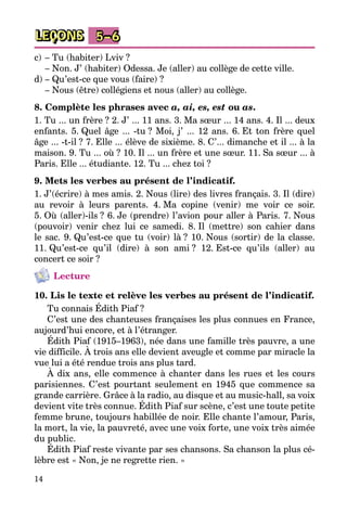 14
LEÇONS 5–6
c)	– Tu (habiter) Lviv ?
	 – Non. J’ (habiter) Odessa. Je (aller) au collège de cette ville.
d)	– Qu’est-ce que vous (faire) ?
	 – Nous (être) collégiens et nous (aller) au collège.
8. Complète les phrases avec a, ai, es, est ou as.
1. Tu ... un frère ? 2. J’ ... 11 ans. 3. Ma sœur ... 14 ans. 4. Il ... deux
enfants. 5. Quel âge ... -tu ? Moi, j’ ... 12 ans. 6. Et ton frère quel
âge ... -t-il ? 7. Elle ... élève de sixième. 8. C’... dimanche et il ... à la
maison­. 9. Tu ... où ? 10. Il ... un frère et une sœur. 11. Sa sœur ... à
Paris. Elle ... étudiante. 12. Tu ... chez toi ?
9. Mets les verbes au présent de l’indicatif.
1. J’(écrire) à mes amis. 2. Nous (lire) des livres français. 3. Il (dire)
au revoir à leurs parents. 4. Ma copine (venir) me voir ce soir.
5. Où (aller)-ils ? 6. Je (prendre) l’avion pour aller à Paris. 7. Nous
(pouvoir) venir chez lui ce samedi. 8. Il (mettre) son cahier dans
le sac. 9. Qu’est-ce que tu (voir) là ? 10. Nous (sortir) de la classe.
11. Qu’est-ce qu’il (dire) à son ami ? 12. Est-ce qu’ils (aller) au
concert­ce soir ?
Lecture
10. Lis le texte et relève les verbes au présent de l’indicatif.
Tu connais Édith Piaf ?
C’est une des chanteuses françaises les plus connues en France,
aujourd’hui encore, et à l’ét­ranger.
Édith Piaf (1915–1963), née dans une famille très pauvre, a une
vie difficile. À trois ans elle devient aveugle et comme par miracle la
vue lui a été rendue trois ans plus tard.
À dix ans, elle commence à chanter dans les rues et les cours
parisiennes. C’est pourtant seulement en 1945 que commence sa
grande carrière. Grâce à la radio, au disque et au music-hall, sa voix
devient vite très connue. Édith Piaf sur scène, c’est une toute petite
femme brune, toujours habillée de noir. Elle chante l’amour, Paris,
la mort, la vie, la pauvreté, avec une voix forte, une voix très aimée
du public.
Édith Piaf reste vivante par ses chansons. Sa chanson la plus cé­
lèbre est « Non, je ne regrette rien. »
 