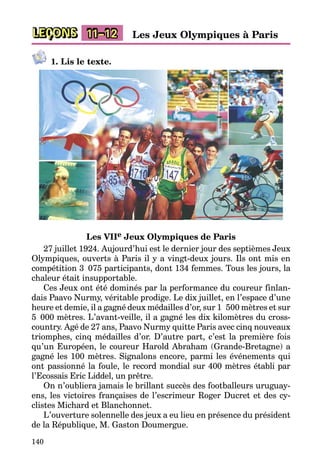 140
LEÇONS 11–12 Les Jeux Olympiques à Paris
1. Lis le texte.
Les VIIe Jeux Olympiques de Paris
27 juillet 1924. Aujourd’hui est le dernier jour des septièmes Jeux
Olympiques, ouverts à Paris il y a vingt-deux jours. Ils ont mis en
compétition 3  075 participants, dont 134 femmes. Tous les jours, la
chaleur était insupportable.
Ces Jeux ont été dominés par la performance du coureur finlan­
dais Paavo Nurmy, véritable prodige. Le dix juillet, en l’espace d’une
heure et demie, il a gagné deux médailles d’or, sur 1  500 mètres et sur
5  000 mètres. L’avant-veille, il a gagné les dix kilomètres du cross-
country. Agé de 27 ans, Paavo Nurmy quitte Paris avec cinq nouveaux
tri­om­phes, cinq médailles d’or. D’autre part, c’est la première fois
qu’un Européen, le coureur Harold Abraham (Grande-Bretagne) a
gagné les 100 mètres. Signalons encore, parmi les événements qui
ont passionné la foule, le record mondial sur 400 mètres établi par
l’Ecossais Eric Liddel, un prêtre.
On n’oubliera jamais le brillant succès des footballeurs uruguay­
ens, les victoires françaises de l’escrimeur Roger Ducret et des cy­
clistes Michard et Blanchonnet.
L’ouverture solennelle des jeux a eu lieu en présence du président
de la République, M. Gaston Doumergue.
 