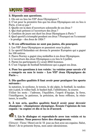 141
LEÇONS 11–12
2. Réponds aux questions.
1. Où ont eu lieu les VIIe Jeux Olympiques ?
2. C’est pour la première fois que les Jeux Olympiques ont eu lieu à
Paris, n’est-ce pas ?
3. Quelle est la date d’ouverture solennelle de ces Jeux ?
4. Qui était présent à l’ouverture des Jeux ?
5. Combien de jours ont duré les Jeux Olympiques à Paris ?
6. Quel sportif a triomphé pendant ces Jeux ? Pourquoi on l’a nommé
« le prodige » des Jeux de 1924 ?
3. Si ces affirmations ne sont pas justes, dis pourquoi.
1. Les VIIe Jeux Olympiques se passaient sous la pluie.
2. Le sportif finlandais est devenu le premier Européen qui a gagné
les 100 mètres.
3. Paavo Nurmy a gagné cinq médailles à ces Jeux Olympiques.
4. L’ouverture des Jeux Olympiques a eu lieu le 5 juillet.
5. Parmi les participants il y avait 2943 hommes.
6. C’est l’équipe de football brésilienne qui a gagné ces Jeux.
4. Pose les questions à ton voisin / ta voisine pour savoir s’il
a compris ou non le texte « Les VIIe Jeux Olympiques de
Paris ».
5. Dis quelles qualités il faut avoir pour pratiquer les sports
suivants :
la natation, le cyclisme, le tennis, le ski alpin, le football, la randon­
née à pied, le volley-ball, le basket-ball, l’athlétisme, la course.
Utilise les mots : l’adresse, l’équilibre, l’esprit d’équipe, la force,
l’intelligence, la patience, la précision, de bons réflexes, la résis­
tance, le souffle.
6. À ton avis, quelles qualités faut-il avoir pour devenir
champion  / championne olympique. Écoute l’opinion de ton
copain / ta copine et dis si tu es d’accord.
7. Lis le dialogue et reproduis-le avec ton voisin et ta
voisine. Vous pouvez faire des changements.
Clément : Tiens ! Henri est là ! Il  joue au foot avec ses copains. Salut,
Henri ! Je te présente Iryna, mon amie ukrainienne.
 