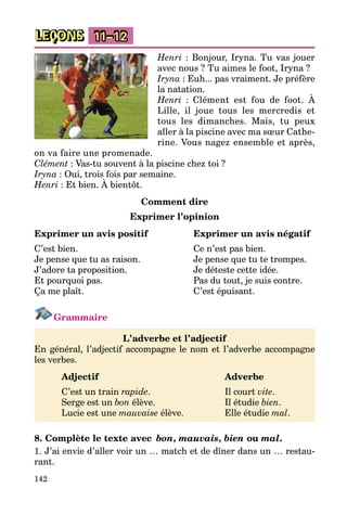 142
LEÇONS 11–12
Henri : Bonjour, Iryna. Tu vas jouer
avec nous ? Tu aimes le foot, Iryna ?
Iryna : Euh... pas vraiment. Je préfère
la natation.
Henri : Clément est fou de foot. À
Lille, il joue tous les mercredis et
tous les dimanches. Mais, tu peux
aller à la piscine avec ma sœur Cathe­
rine. Vous nagez ensemble et après,
on va faire une promenade.
Clément : Vas-tu souvent à la piscine chez toi ?
Iryna : Oui, trois fois par semaine.
Henri : Et bien. À bientôt.
Comment dire
Exprimer l’opinion
Exprimer un avis positif	 Exprimer un avis négatif
C’est bien.	 Ce n’est pas bien.
Je pense que tu as raison.	 Je pense que tu te trompes.
J’adore ta proposition.	 Je déteste cette idée.
Et pourquoi pas.	 Pas du tout, je suis contre.
Ça me plaît.	 C’est épuisant.
Grammaire
L’adverbe et l’adjectif
En général, l’adjectif accompagne le nom et l’adverbe accompagne
les verbes.
	Adjectif					Adverbe
	 C’est un train rapide.			 Il court vite.
	 Serge est un bon élève.			 Il étudie bien.
	 Lucie est une mauvaise élève.		 Elle étudie mal.
8. Complète le texte avec  bon, mauvais, bien ou mal.
1. J’ai envie d’aller voir un … match et de dîner dans un … restau­
rant.
 