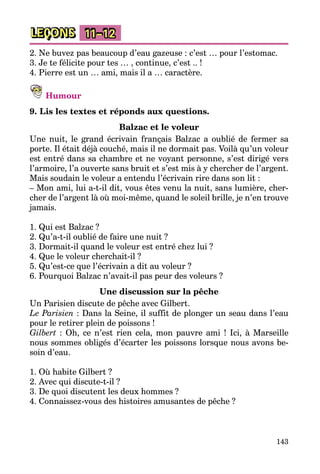 143
LEÇONS 11–12
2. Ne buvez pas beaucoup d’eau gazeuse : c’est … pour l’estomac.
3. Je te félicite pour tes … , continue, c’est .. !
4. Pierre est un … ami, mais il a … caractère.
Humour
9. Lis les textes et réponds aux questions.
Balzac et le voleur
Une nuit, le grand écrivain français Balzac a oublié de fermer sa
porte. Il était déjà couché, mais il ne dormait pas. Voilà qu’un voleur
est entré dans sa chambre et ne voyant personne, s’est dirigé vers
l’armoire, l’a ouverte sans bruit et s’est mis à y chercher de l’argent.
Mais soudain le voleur a entendu l’écrivain rire dans son lit :
– Mon ami, lui a-t-il dit, vous êtes venu la nuit, sans lumière, cher­
cher de l’argent là où moi-même, quand le soleil brille, je n’en trouve
jamais.
1. Qui est Balzac ?
2. Qu’a-t-il oublié de faire une nuit ?
3. Dormait-il quand le voleur est entré chez lui ?
4. Que le voleur cherchait-il ?
5. Qu’est-ce que l’écrivain a dit au voleur ?
6. Pourquoi Balzac n’avait-il pas peur des voleurs ?
Une discussion sur la pêche
Un Parisien discute de pêche avec Gilbert.
Le Parisien : Dans la Seine, il suffit de plonger un seau dans l’eau
pour le retirer plein de poissons !
Gilbert : Oh, ce n’est rien cela, mon pauvre ami ! Ici, à Marseille
nous sommes obligés d’écarter les poissons lorsque nous avons be­
soin d’eau.
1. Où habite Gilbert ?
2. Avec qui discute-t-il ?
3. De quoi discutent les deux hommes ?
4. Connaissez-vous des histoires amusantes de pêche ?
 