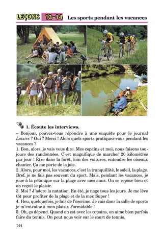 144
LEÇONS Les sports pendant les vacances13–14
1. Écoute les interviews.
– Bonjour, pouvez-vous répondre à une enquête pour le journal
­Loisirs ? Oui ? Merci ! Alors quels sports pratiquez-vous pendant les
vacances ?
1. Bon, alors, je vais vous dire. Mes copains et moi, nous faisons tou­
jours des randonnées. C’est magnifique de marcher 20 kilomètres
par jour ! Être dans la forêt, loin des voitures, entendre les oiseaux
chanter. Ça me porte de la joie.
2. Alors, pour moi, les vacances, c’est la tranquillité, le soleil, la plage.
Bref, je ne fais pas souvent du sport. Mais, pendant les vacances, je
joue à la pétanque sur la plage avec mes amis. On se repose bien et
on reçoit le plaisir.
3. Moi ? J’adore la natation. En été, je nage tous les jours. Je me lève
tôt pour profiter de la plage et de la mer. Super !
4. Heu, quelquefois, je fais de l’escrime. Je vais dans la salle de sports
je m’entraîne à mon plaisir. Formidable !
5. Oh, ça dépend. Quand on est avec les copains, on aime bien parfois
faire du tennis. On peut nous voir sur le court de tennis.
 