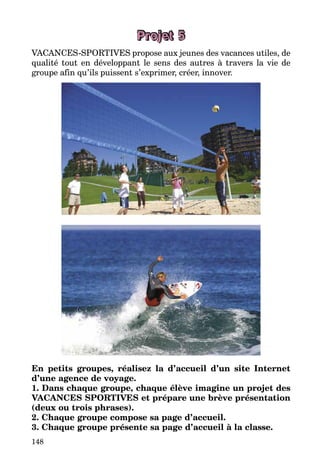 148
Projet 5
VACANCES-SPORTIVES propose aux jeunes des vacances utiles, de
qualité tout en développant le sens des autres à travers la vie de
groupe afin qu’ils puissent s’exprimer, créer, innover.
En petits groupes, réalisez la d’accueil d’un site Internet
d’une agence de voyage.
1. Dans chaque groupe, chaque élève imagine un projet des
VACANCES SPORTIVES et prépare une brève présentation
(deux ou trois phrases).
2. Chaque groupe compose sa page d’accueil.
3. Chaque groupe présente sa page d’accueil à la classe.
 