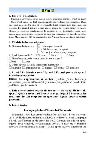 149
Bilan 1Bilan 5
1. Écoute le dialogue.
–   Madame Latynina, vous avez été une grande sportive, n’est-ce pas ?
–   Oui, c’est vrai, j’ai fait beaucoup de sport dans ma jeunesse. Mais
aujourd’hui, j’ai 82 ans et je travaille huit heures par jour avec les
jeunes. Et quand même il me reste assez de temps pour le sport,
­alors... je fais les randonnées le samedi et le dimanche, avec mon
mari, avec mes amis, et quand je suis en vacances, je fais de la nata­
tion. Mais j’ai arrêté la gymnastique. À mon âge c’est trop fatigant.
2. Choisis la bonne réponse.
1. Madame Latynina :	 n’aime pas le sport
	 a fait beaucoup de sport
	 fait toujours beaucoup de sport
2. Quel âge a-t-elle ? 72 ans 62 ans	 82 ans
3. Elle a beaucoup de temps pour faire du sport ?
oui 	 non
4. Quels sports fait-elle (plusieurs réponses) ?
marche gymnastique balade tennis natation
3. Et toi ? Tu fais du sport ? Quand ? Et quel genre de sport ?
Écris la composition.
Utilise les expressions suivantes : j’adore, j’aime beaucoup,
j’aime bien, je suis intéressé(e), je n’aime pas, je n’aime pas du tout,
je déteste, j’ai horreur de ... .
4. Fais une enquête auprès de tes amis : est-ce qu’ils font du
sport ? Quels sports  préfèrent-ils, et pourquoi ? Présente les
résultats de ton enquête en quelques lignes pour le cours
prochain !
5. Lis le texte.
Les olympiades d’hiver de Chamonix
25 janvier. 1924. Les premiers Jeux Olympiques d’hiver s’ouvrent
dans la ville de cure de Chamonix. Le Comité international olympique
n’avait pas l’intention de créer des Jeux Olympiques d’hiver spéci­
fiques. Tout d’abord, l’organisation portait le nom de « Semaine
sportive internationale d’hiver ». Mais après leur vif succès on les
 