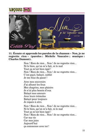 15
LEÇONS 5–6
11. Écoute et apprends les paroles de la chanson « Non, je ne
regrette rien » (paroles : Michèle Vaucaire ; musique :
Charles Dumont).
Non ! Rien de rien... Non ! Je ne regrette rien...
Ni le bien, qu’on m’a fait, ni le mal
Tout ça m’est bien égal !
Non ! Rien de rien... Non ! Je ne regrette rien...
C’est payé, balayé, oublié
Je me fous du passé !
Avec mes souvenirs
J’ai allumé les feux
Mes chagrins, mes plaisirs
Je n’ai plus besoin d’eux
Balayé mes amours
Avec leurs trémolos
Balayé pour toujours
Je repars à zéro.
Non ! Rien de rien... Non ! Je ne regrette rien...
Ni le bien, qu’on m’a fait, ni le mal
Tout ça m’est bien égal !
Non ! Rien de rien... Non ! Je ne regrette rien...
Car ma vie
Car mes joies
Aujourd’hui
ça commence avec toi !
 
