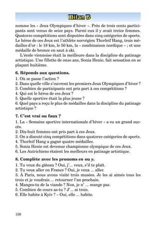 150
Bilan 1Bilan 5
nomme les « Jeux Olympiques d’hiver ». Près de trois cents partici­
pants sont venus de seize pays. Parmi eux il y avait treize femmes.
Quatorze compétitions sont disputées dans cinq catégories de sports.
Le héros de ces Jeux est l’athlète norvégien Thorleif Hang, trois mé­
dailles d’or : le 18 km, le 50 km, la « combinaison nordique » ; et une
médaille de bronze en saut à ski.
L’école viennoise était la meilleure dans la discipline du patinage
artistique. Une fillette de onze ans, Sonia Henie, fait sensation en se
plaçant huitième.
6. Réponds aux questions.
1. Où se passe l’action ?
2. Dans quelle ville s’ouvrent les premiers Jeux Olympiques d’hiver ?
3. Combien de participants ont pris part à ces compétitions ?
4. Qui est le héros de ces Jeux ?
5. Quelle sportive était la plus jeune ?
6. Quel pays a reçu le plus de médailles dans la discipline du patinage
artistique ?
7. C’est vrai ou faux ?
1. La « Semaine sportive internationale d’hiver » a eu un grand suc­
cès.
2. Dix-huit femmes ont pris part à ces Jeux.
3. On a discuté cinq compétitions dans quatorze catégories de sports.
4. Thorleif Hang a gagné quatre médailles.
5. Sonia Henie est devenue championne olympique de ces Jeux.
6. Les Autrichiens étaient les meilleurs en patinage artistique.
8. Complète avec les pronoms en ou y.
1. Tu veux du gâteau ? Oui, j’... veux, s’il te plaît.
2. Tu veux aller en France ? Oui, je veux ... aller.
3. À Paris, nous avons visité trois musées. Je les ai aimés tous les
trois et je voudrais ... retourner l’an prochain.
4. Manges-tu de la viande ? Non, je n’ ... mange pas.
5. Combien de cours as-tu ? J’... ai trois.
6. Elle habite à Kyiv ? – Oui, elle ... habite.
 