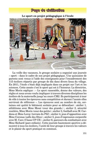 151
Page de civilisation
Le sport en projet pédagogique à l’école
La veille des vacances, le groupe scolaire a organisé une journée
« sport » dans le cadre de son projet pédagogique. Une quinzaine de
parents sont venus à l’aide des enseignants pour l’encadrement des
115 écoliers répartis par groupe de dix dans divers lieux du village.
En 2011, l’école s’était déjà impliquée dans un projet sur l’art et les
sciences. Cette année c’est le sport qui est à l’honneur. La directrice,
Mme Morin explique : « Le sport rassemble, donne des valeurs, des
règles et nous avons voulu impliquer à travers diverses disciplines les
écoliers de la maternelle jusqu’au cours CM2. Ils participeront à tour
de rôle à toutes les épreuves sans compétition et durant l’année elles
serviront de référence ». Les épreuves sont au nombre de six, cer­
taines ont quitté le bâtiment scolaire pour se délocaliser : atelier 1,
athlétisme avec Mme Messi (cour des grands.) ; atelier 2, sécurité
routière, Mme Morin (cour des petits) ; atelier 3, football avec M. Car­
dona et Mme Leroy (terrain du PIJ) ; atelier 4, jeux d’opposition avec
Mme Coronas (salle des fêtes) ; atelier 5, jeux d’expression corporelle
avec M. Caro (Classe CP CE) ; atelier 6, parcours du combattant avec
Mme Richard (parc enfants). Cette journée hautement sportive a dé­
montré à tous les écoliers, l’unité de leur groupe à travers les valeurs
et le plaisir du sport pratiqué en commun.
 