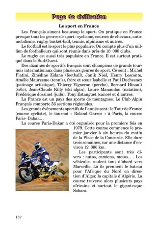 152
Page de civilisation
Le sport en France
Les Français aiment beaucoup le sport. On pratique en France
presque tous les genres de sport : cyclisme, courses de chevaux, auto­
mobilisme, rugby, basket-ball, tennis, alpinisme et autres.
Le football est le sport le plus populaire. On compte plus d’un mil­
lion de footballeurs qui sont réunis dans près de 18  000 clubs.
Le rugby est aussi très populaire en France. Il est surtout prati­
qué dans le Sud-Ouest.
Des dizaines de sportifs français sont champions de grands tour­
nois internationaux dans plusieurs genres de sport. Ce sont : Michel
Platini, Zinédine Zidane (football), Janik Noël, Henry Lesconte,
Amélie Mauresmo (tennis), frère et sœur Isabelle et Paul Duchesney
(patinage artistique), Thierry Vigneron (perche), Bernard Hinault
(vélo), Jean-Claude Killy (ski alpin), Laure Manaudou (natation),
Frédérique Jossinet (judo), Tony Estanguet (canoë) et d’autres.
La France est un pays des sports de montagnes. Le Club Alpin
Français comporte 56 sections régionales.
Les grands événements sportifs de l’année sont : le Tour de France
(course cycliste), le tournoi « Roland Garros » à Paris, la course­
Paris- Dakar... .
La course Paris-Dakar a été organisée pour la première fois en
1979. Cette course commence le pre­
mier janvier à six heures du matin
de la Place de la Concorde. Elle dure
trois semaines, sur une distance d’en­
viron 12  000 km.
Les participants sont très di­
vers : autos, camions, motos... . Les
véhicules roulent tout d’abord vers
Marseille. Là ils prennent le bateau
pour l’Afrique du Nord en direc­
tion d’Alger, la capitale d’Algérie. La
course traverse alors plusieurs pays
africains et surtout le gigantesque
Sahara.
 