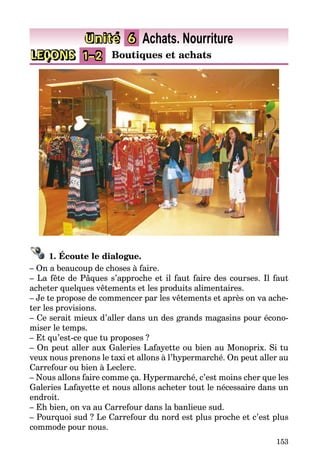 153
LEÇONS 1–2 Boutiques et achats
Unité 6 Achats. Nourriture
1. Écoute le dialogue.
– On a beaucoup de choses à faire.
– La fête de Pâques s’approche et il faut faire des courses. Il faut
acheter quelques vêtements et les produits alimentaires.
– Je te propose de commencer par les vêtements et après on va ache­
ter les provisions.
– Ce serait mieux d’aller dans un des grands magasins pour écono­
miser le temps.
– Et qu’est-ce que tu proposes ?
– On peut aller aux Galeries Lafayette ou bien au Monoprix. Si tu
veux nous prenons le taxi et allons à l’hypermarché. On peut aller au
Car­re­four ou bien à Leclerc.
– Nous allons faire comme ça. Hypermarché, c’est moins cher que les
Galeries Lafayette et nous allons acheter tout le nécessaire dans un
endroit.
– Eh bien, on va au Carrefour dans la banlieue sud.
– Pourquoi sud ? Le Carrefour du nord est plus proche et c’est plus
commode pour nous.
 
