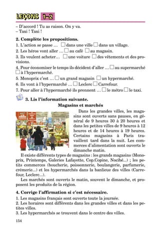 154
LEÇONS 1–2
– D’accord ! Tu as raison. On y va.
– Taxi ! Taxi !
2. Complète les propositions.
1. L’action se passe … dans une ville dans un village.
2. Les héros vont aller … au café au magasin.
3. Ils veulent acheter… une voiture des vêtements et des pro­
visions.
4. Pour économiser le temps ils décident d’aller … au supermarché
à l’hypermarché.
5. Monoprix c’est … un grand magasin un hypermarché.
6. Ils vont à l’hypermarché … Leclerc Carrefour.
7. Pour aller à l’hypermarché ils prennent … le métro le taxi.
3. Lis l’information suivante.
Magasins et marchés
Dans les grandes villes, les maga­
sins sont ouverts sans pauses, en gé­
néral de 9 heures 30 à 20 heures et
dans les petites villes de 9 heures à 12
heures et de 14 heures à 19 heures.
Certains magasins à Paris tra-
vaillent tard dans la nuit. Les com­
merces d’alimentation sont ouverts le
di­manche matin.
Il existe différents types de magasins : les grands magasins (Mono­
prix, Printemps, Galeries Lafayette, Cop.Copine, Nocibé...) ; les pe­
tits commerces (boucherie, poissonnerie, boulangerie, parfumerie,
crémerie...) et les hypermarchés dans la banlieue des villes (Carre­
four, Leclerc...).
Les marchés sont ouverts le matin, souvent le dimanche, et pro­
posent les produits de la région.
4. Corrige l’affirmation si c’est nécessaire.
1. Les magasins français sont ouverts toute la journée.
2. Les horaires sont différents dans les grandes villes et dans les pe­
tites villes.
3. Les hypermarchés se trouvent dans le centre des villes.
 