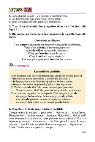 155
LEÇONS 1–2
4. Dans chaque village il y a quelques hypermarchés.
5. Les marchés ne sont ouverts qu’après-midi.
6. Tous les magasins sont fermés le dimanche.
5. Y a-t-il la diversité des magasins dans ta ville (ton vil-
lage) ?
6. Dis comment travaillent les magasins de ta ville (ton vil-
lage).
Comment expliquer
C’est entre le rayon de boulangerie et rayon de parfumerie.
Voilà, c’est devant le rayon de papeterie.
Allez derrière le rayon de vêtements.
C’est en face du rayon de sports.
C’est à côté du rayon de fruits.
Les sacs plastiques sont au coin des caisses.
Grammaire
Les articles partitifs
Pour désigner une partie indéterminée on utilise article partitif :
– du pour les noms masculins (j’achète du poisson) ;
– de la pour les noms féminins (j’achète de la viande) ;
– des pour les noms au pluriel (j’achète des légumes).
!!! Voulez-vous du thé ? (la quantité n’est pas précisée)
	 Voulez-vous un thé ? (la quantité est précisée : une tasse)
!!! À la forme négative l’article partitif est remplacé par de :
	 Je mange de la salade. Je ne mange pas de salade.
	 J’achète du poisson. Je n’achète pas de poisson.
	 Je mange des fruits. Je ne mange pas de fruits.
7. Complète le texte avec l’article partitif.
Chaque matin je mange … pain avec … beurre et … la confiture.
Mon père boit … café et mange … fromage. Moi je bois … thé. À midi
nous sommes à la maison et nous prenons notre déjeuner. Pour le
déjeuner je mange … viande avec … riz. Mon père, lui aussi. Et nous
buvons … eau. Le soir, en général, nous mangeons …. légumes et …
fruits. Parfois nous mangeons … soupe.
 