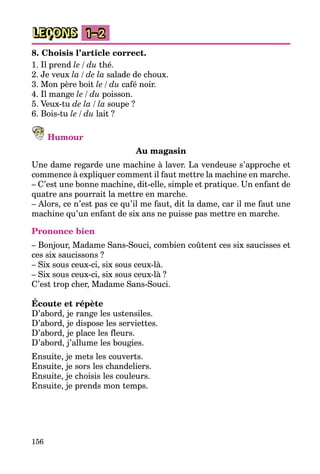 156
LEÇONS 1–2
8. Choisis l’article correct.
1. Il prend le / du thé.
2. Je veux la / de la salade de choux.
3. Mon père boit le / du café noir.
4. Il mange le / du poisson.
5. Veux-tu de la / la soupe ?
6. Bois-tu le / du lait ?
Humour
Au magasin
Une dame regarde une machine à laver. La vendeuse s’approche et
commence à expliquer comment il faut mettre la machine en marche.
– C’est une bonne machine, dit-elle, simple et pratique. Un enfant de
quatre ans pourrait la mettre en marche.
– Alors, ce n’est pas ce qu’il me faut, dit la dame, car il me faut une
machine qu’un enfant de six ans ne puisse pas mettre en marche.
Prononce bien
– Bonjour, Madame Sans-Souci, combien coûtent ces six saucisses et
ces six saucissons ?
– Six sous ceux-ci, six sous ceux-là.
– Six sous ceux-ci, six sous ceux-là ?
C’est trop cher, Madame Sans-Souci.
Écoute et répète
D’abord, je range les ustensiles.
D’abord, je dispose les serviettes.
D’abord, je place les fleurs.
D’abord, j’allume les bougies.
Ensuite, je mets les couverts.
Ensuite, je sors les chandeliers.
Ensuite, je choisis les couleurs.
Ensuite, je prends mon temps.
 
