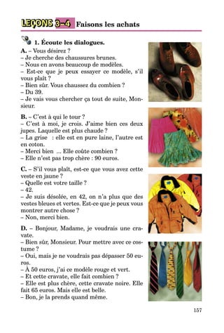 157
LEÇONS Faisons les achats3–4
1. Écoute les dialogues.
A. – Vous désirez ?
– Je cherche des chaussures brunes.
– Nous en avons beaucoup de modèles.
– Est-ce que je peux essayer ce modèle, s’il
vous plaît ?
– Bien sûr. Vous chaussez du combien ?
– Du 39.
– Je vais vous chercher ça tout de suite, Mon­
sieur.
B. – C’est à qui le tour ?
– C’est à moi, je crois. J’aime bien ces deux
jupes. Laquelle est plus chaude ?
– La grise  : elle est en pure laine, l’autre est
en coton.
– Merci bien  ... Elle coûte combien ?
– Elle n’est pas trop chère : 90 euros.
C. – S’il vous plaît, est-ce que vous avez cette
veste en jaune ?
– Quelle est votre taille ?
– 42.
– Je suis désolée, en 42, on n’a plus que des
vestes bleues et vertes. Est-ce que je peux vous
montrer autre chose ?
– Non, merci bien.
D. – Bonjour, Madame, je voudrais une cra­
vate.
– Bien sûr, Monsieur. Pour mettre avec ce cos­
tume ?
– Oui, mais je ne voudrais pas dépasser 50 eu­
ros.
– À 50 euros, j’ai ce modèle rouge et vert.
– Et cette cravate, elle fait combien ?
– Elle est plus chère, cette cravate noire. Elle
fait 65 euros. Mais elle est belle.
– Bon, je la prends quand même.
 