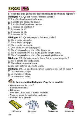 158
LEÇONS 3–4
2. Réponds aux questions en choisissant une bonne réponse.
Dialogue A 1. Qu’est-ce que l’homme achète ?
Il achète des chaussettes brunes.
Il achète une casquette brune.
Il achète des chaussures brunes.
2. Il chausse du combien ?
Il chausse du 43.
Il chausse du 38.
Il chausse du 39.
Dialogue B 3. Qu’est-ce que la femme a choisi ?
Elle a choisi une robe.
Elle a choisi une jupe.
Elle a choisi une veste.
4. Quel est le prix de cette jupe ?
Elle n’est pas chère, elle coûte dix euros.
Elle n’est pas chère, elle coûte quatre-vingts euros.
Elle n’est pas chère, elle coûte quatre-vingt-dix euros.
Dialogue C 5. Qu’est-ce que la dame fait au grand magasin ?
Elle a acheté une veste jaune.
Elle achète une veste jaune.
Elle veut acheter une veste jaune.
Dialogue D 6. De quelle couleur est la cravate qui fait 65 euros ?
La cravate est rouge.
La cravate est bleue.
La cravate est noire.
3. Fais de petits dialogues d’après ce modèle :
– Vous prenez cette robe ?
– Elle fait combien ?
– 120 euros.
– Très bien. Avez-vous d’autres couleurs.
– Nous en avons de toutes les couleurs.
– Eh bien. Je la prends.
140 euros 90 euros 84 euros300 euros
 