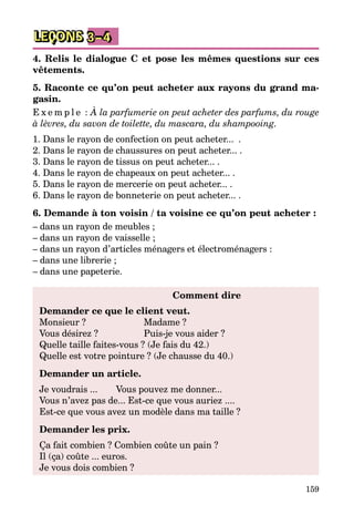 159
LEÇONS 3–4
4. Relis le dialogue C et pose les mêmes questions sur ces
vêtements.
5. Raconte ce qu’on peut acheter aux rayons du grand ma­­
gasin.
E x e m p l e : À la parfumerie on peut acheter des parfums, du rouge
à lèvres, du savon de toilette, du mascara, du shampooing.
1. Dans le rayon de confection on peut acheter...  .
2. Dans le rayon de chaussures on peut acheter... .
3. Dans le rayon de tissus on peut acheter... .
4. Dans le rayon de chapeaux on peut acheter... .
5. Dans le rayon de mercerie on peut acheter... .
6. Dans le rayon de bonneterie on peut acheter... .
6. Demande à ton voisin / ta voisine ce qu’on peut acheter :
– dans un rayon de meubles ;
– dans un rayon de vaisselle ;
– dans un rayon d’articles ménagers et électroménagers :
– dans une librerie ;
– dans une papeterie.
	 Comment dire
Demander ce que le client veut.
Monsieur ?			 Madame ?	
Vous désirez ?		 Puis-je vous aider ?
Quelle taille faites-vous ? (Je fais du 42.)
Quelle est votre pointure ? (Je chausse du 40.)
Demander un article.
Je voudrais ...	 Vous pouvez me donner...
Vous n’avez pas de... Est-ce que vous auriez ....
Est-ce que vous avez un modèle dans ma taille ?
Demander les prix.
Ça fait combien ? Combien coûte un pain ? 
Il (ça) coûte ... euros.
Je vous dois combien ?
 