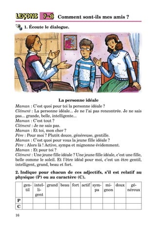 16
LEÇONS 7–8 Comment sont-ils mes amis ?
1. Écoute le dialogue.
La personne idéale
Maman : C’est quoi pour toi la personne idéale ?
Clément : La personne idéale... Je ne l’ai pas rencontrée. Je ne sais
pas... grande, belle, intelligente...
Maman : C’est tout ?
Clément : Je ne sais pas.
Maman : Et toi, mon cher ?
Père : Pour moi ? Plutôt douce, généreuse, gentille.
Maman : C’est quoi pour vous la jeune fille idéale ?
Père : Alors là ! Active, sympa et mignonne évidemment.
Maman : Et pour toi ?
Clément : Une jeune fille idéale ? Une jeune fille idéale, c’est une fille,
belle comme le soleil. Et l’être idéal pour moi, c’est un être gentil,
intelligent, grand, beau et fort.
2. Indique pour chacun de ces adjectifs, s’il est relatif au
physique (P) ou au caractère (C).
gen­
til
intel­
li­
gent
grand beau fort actif sym­
pa
mi­
gnon
doux gé­
néreux
P
C
 