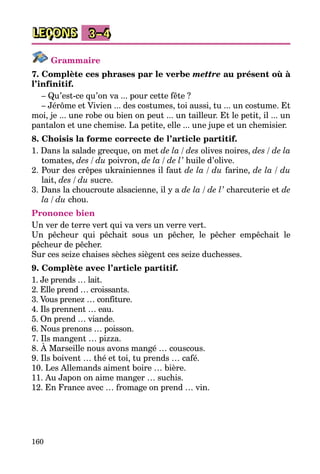 160
LEÇONS 3–4
Grammaire
7. Complète ces phrases par le verbe mettre au présent où à
l’infinitif.
– Qu’est-ce qu’on va ... pour cette fête ?
– Jérôme et Vivien ... des costumes, toi aussi, tu ... un costume. Et
moi, je ... une robe ou bien on peut ... un tailleur. Et le petit, il ... un
pantalon et une chemise. La petite, elle ... une jupe et un chemisier.
8. Choisis la forme correcte de l’article partitif.
1. Dans la salade grecque, on met de la / des olives noires, des / de la
tomates, des / du poivron, de la / de l’ huile d’olive.
2. Pour des crêpes ukrainiennes il faut de la / du farine, de la / du
lait, des / du sucre.
3. Dans la choucroute alsacienne, il y a de la / de l’ charcuterie et de
la / du chou.
Prononce bien
Un ver de terre vert qui va vers un verre vert.
Un pêcheur qui pêchait sous un pêcher, le pêcher empêchait le
pêcheur de pêcher.
Sur ces seize chaises sèches siègent ces seize duchesses.
9. Complète avec l’article partitif.
1. Je prends … lait.
2. Elle prend … croissants.
3. Vous prenez … confi­ture.
4. Ils prennent … eau.
5. On prend … viande.
6. Nous prenons … poisson.
7. Ils mangent … pizza.
8. À Marseille nous avons mangé … couscous.
9. Ils boivent … thé et toi, tu prends … café.
10. Les Allemands aiment boire … bière.
11. Au Japon on aime manger … suchis.
12. En France avec … fromage on prend … vin.
 