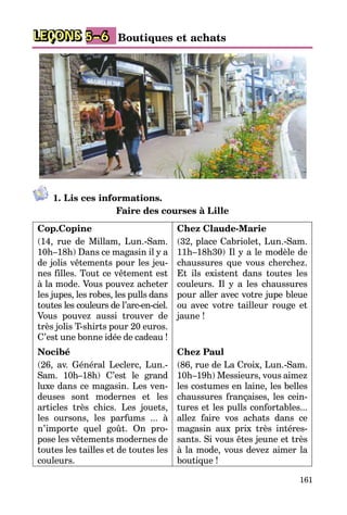 161
LEÇONS Boutiques et achats5–6
1. Lis ces informations.
Faire des courses à Lille
Cop.Copine
(14, rue de Millam, Lun.-Sam.
10h–18h) Dans ce magasin il y a
de jolis vêtements pour les jeu­
nes filles. Tout ce vêtement est
à la mode. Vous pouvez acheter
les jupes, les robes, les pulls dans
to­u­tes les couleurs de l’arc-en-ci­el.
Vous pouvez aussi trouver de
très jolis T-shirts pour 20 euros.
C’est une bonne idée de cadeau !
Nocibé 
(26, av. Général Leclerc, Lun.-
Sam. 10h–18h) C’est le grand
luxe dans ce magasin. Les ven­
deuses sont modernes et les
articles très chics. Les jouets,
les oursons, les parfums ... à
n’importe quel goût. On pro­
pose les vêtements mo­der­nes de
toutes les tailles et de toutes les
couleurs.
Chez Claude-Marie
(32, place Cabriolet, Lun.-Sam.
11h–18h30) Il y a le modèle de
chaussures que vous cherchez.
Et ils existent dans toutes les
cou­leurs. Il y a les chaussures
pour aller avec votre jupe bleue
ou avec votre tailleur rouge et
jaune !
Chez Paul
(86, rue de La Croix, Lun.-Sam.
10h–19h) Messieurs, vous aimez
les costumes en laine, les belles
chaussures françaises, les cein­
tures et les pulls confortables...
allez faire vos achats dans ce
ma­gasin aux prix très intéres­
sants. Si vous êtes jeune et très
à la mode, vous devez aimer la
boutique !
 