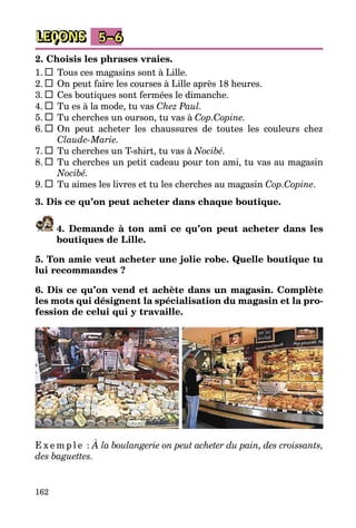 162
LEÇONS 5–6
2. Choisis les phrases vraies.
1.  	 Tous ces magasins sont à Lille.
2.  	 On peut faire les courses à Lille après 18 heures.
3.  	 Ces boutiques sont fermées le dimanche.
4.  	 Tu es à la mode, tu vas Chez Paul.
5.  	 Tu cherches un ourson, tu vas à Cop.Copine.
6.  	 On peut acheter les chaussures de toutes les couleurs chez
Claude-	Marie.
7.  	 Tu cherches un T-shirt, tu vas à Nocibé.
8.  	 Tu cherches un petit cadeau pour ton ami, tu vas au magasin
Nocibé.
9.  	 Tu aimes les livres et tu les cherches au magasin Cop.Copine.
3. Dis ce qu’on peut acheter dans chaque boutique.
4. Demande à ton ami ce qu’on peut acheter dans les
boutiques de Lille.
5. Ton amie veut acheter une jolie robe. Quelle boutique tu
lui recommandes ?
6. Dis ce qu’on vend et achète dans un magasin. Complète
les mots qui désignent la spécialisation du magasin et la pro-
fession de celui qui y travaille.
E x e m p l e : À la boulangerie on peut acheter du pain, des croissants,
des baguettes.
 