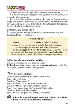 163
LEÇONS 5–6
Le boulanger vend du pain, des croissants, des baguettes.
À la poissonnerie, aux magasins des légumes, à la pâtisserie, à la
crè­merie, à la boucherie.
Tu peux utiliser le lexique suivant : du veau, du hareng, du fro­
mage, des gâteaux, des choux, du poisson frais, des betteraves, des
tartes, du lait, du mouton, de la volaille, des aubergines, des oignons,
du porc, des huîtres, du poisson fumé ... .
7. Devine, que manges-tu ?
À la coque, dur(s), au plat, en omelette, brouillé(s) : ce sont des ... .
En purée, frites : ce sont des ... .
Comment dire
	 Aimer	 J’aime le, la ou les + nom
J’aime le chocolat. J’aime la salade. J’aime les bonbons.
Je n’aime pas les tomates. Je n’aime pas le café.
	 Boire, manger, vouloir	 Je mange du, de la ou des + nom
Je bois du thé. Je mange du chocolat. Je veux du chocolat.
Mais : Je ne bois pas de café. Je ne mange pas de tomates.
8. Fais des phrases selon le modèle.
J’aime la limonade. Je bois de la limonade.
Utilise les verbes manger, boire et les mots suivants : pain, lait,
pizza, fruits, jambon, poulet, coca, poisson.
9. Écoute le dialogue.
Caroline : Paul, comment tu trouves cette robe ?
Paul : Elle te va bien.
Caroline : Tu en es sûr ?
Paul : Mais oui. Tu as une glace derrière toi.
Caroline : Hmm..., ça ne fait pas trop sérieux ?
Paul : Non, pas du tout. Et c’est tout à fait ta taille.
Caroline : C’est vrai. Elle me plaît.
Paul : Tu vois ! En plus, elle n’est pas trop chère.
10. Fais le même dialogue avec ton voisin / ta voisine.
Utilise les noms de différents vêtements.
 
