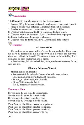 164
LEÇONS 5–6
Grammaire
11. Complète les phrases avec l’article correct.
1. Prenez 200 g de beurre et 3 œufs ; mélangez ... beurre et ... œufs
jusqu’à ce que vous obteniez ... mélange blanc et mousseux.
2. Que boirez-vous avec ... choucroute,  ... vin ou ... bière.
3. C’est un pot de moutarde. Il y a ... moutarde dans le pot.
4. C’est un paquet de bonbons. Il y a ... bonbons dans le paquet.
5. J’aime le chocolat. Je mange ... chocolat.
6. C’est un tube de dentifrice. Il y a ... dentifrice dans le tube.
Humour
Au restaurant
Un professeur de géographie n’a pas le temps d’aller dîner chez
lui et va au restaurant. Là, il s’aperçoit qu’il a oublié ses lunettes
dans son cabinet de travail. S’adressant à son voisin de table, il lui
demande de bien vouloir lui lire le menu.
– Excusez-moi, lui répond celui-ci, mais je suis comme vous. Je ne
sais pas lire.
Chacun fait ce qu’il peut
Maman rentre du marché.
– Avez-vous fait la vaisselle ? demande-t-elle à ses enfants.
– Oui, maman, moi, je l’ai lavée, dit Suzanne.
– Et moi, je l’ai essuyée, dit Danielle.
– Et toi, Toto, qu’as-tu fait ?
– Moi ? j’ai ramassé les morceaux.
Prononce bien
Servez avec du vin et de la charcuterie.
Servez avec du sel et de la moutarde.
Servez avec du poivre et de la crème.
Servez avec du fromage et de la salade.
Pour faire ce plat il faut découper le poisson.
Pour faire ce plat il faut ajouter les épices.
Pour faire ce plat il faut presser un citron.
Pour faire ce plat il faut préparer le riz.
 