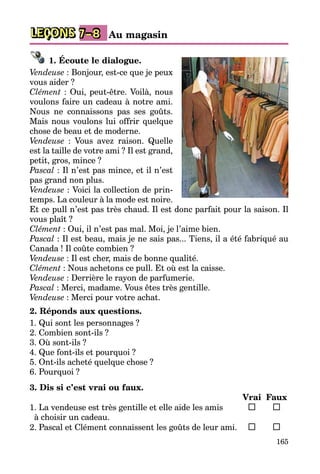 165
LEÇONS Au magasin7–8
1. Écoute le dialogue.
Vendeuse : Bonjour, est-ce que je peux
vous aider ?
Clément : Oui, peut-être. Voilà, nous
voulons faire un cadeau à notre ami.
Nous ne connaissons pas ses goûts.
Mais nous voulons lui offrir quelque
chose de beau et de moderne.
Vendeuse : Vous avez raison. Quelle
est la taille de votre ami ? Il est grand,
petit, gros, mince ?
Pascal : Il n’est pas mince, et il n’est
pas grand non plus.
Vendeuse : Voici la collection de prin­
temps. La couleur à la mode est noire.
Et ce pull n’est pas très chaud. Il est donc parfait pour la saison. Il
vous plaît ?
Clément : Oui, il n’est pas mal. Moi, je l’aime bien.
Pascal : Il est beau, mais je ne sais pas... Tiens, il a été fabriqué au
Canada ! Il coûte combien ?
Vendeuse : Il est cher, mais de bonne qualité.
Clément : Nous achetons ce pull. Et où est la caisse.
Vendeuse : Derrière le rayon de parfumerie.
Pascal : Merci, madame. Vous êtes très gentille.
Vendeuse : Merci pour votre achat.
2. Réponds aux questions.
1. Qui sont les personnages ?
2. Combien sont-ils ?
3. Où sont-ils ?
4. Que font-ils et pourquoi ?
5. Ont-ils acheté quelque chose ?
6. Pourquoi ?
3. Dis si c’est vrai ou faux.
		 Vrai	 Faux
1. La vendeuse est très gentille et elle aide les amis 	 	
à choisir un cadeau.
2. Pascal et Clément connaissent les goûts de leur ami.	 	
 