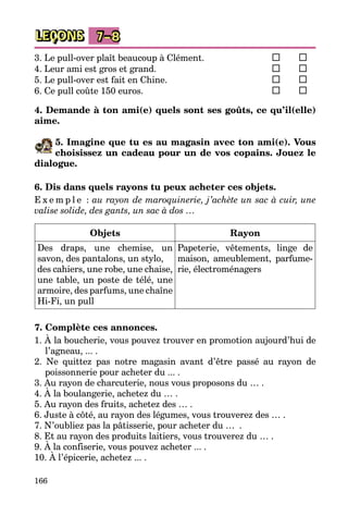 166
LEÇONS 7–8
3. Le pull-over plaît beaucoup à Clément.	 	
4. Leur ami est gros et grand.	 	
5. Le pull-over est fait en Chine.	 	
6. Ce pull coûte 150 euros.	 	
4. Demande à ton ami(e) quels sont ses goûts, ce qu’il(elle)
aime.
5. Imagine que tu es au magasin avec ton ami(e). Vous
choisissez un cadeau pour un de vos copains. Jouez le
dialogue.
6. Dis dans quels rayons tu peux acheter ces objets.
E x e m p l e : au rayon de maroquinerie, j’achète un sac à cuir, une
valise solide, des gants, un sac à dos …
Objets Rayon
Des draps, une chemise, un
savon, des pantalons, un stylo,
des ca­­hiers, une robe, une chaise,
une tab­le, un poste de télé, une
ar­moi­re, des parfums, une chaîne
Hi-Fi, un pull
Papeterie, vêtements, linge de
maison, ameublement, parfu­me­
rie, électroménagers
7. Complète ces annonces.
1. À la boucherie, vous pouvez trouver en promotion aujourd’hui de
l’agneau, ... .
2. Ne quittez pas notre magasin avant d’être passé au rayon de
poissonne­rie pour acheter du ... .
3. Au rayon de charcuterie, nous vous proposons du … .
4. À la boulangerie, achetez du … .
5. Au rayon des fruits, achetez des … .
6. Juste à côté, au rayon des légumes, vous trouverez des … .
7. N’oubliez pas la pâtisserie, pour acheter du …  .
8. Et au rayon des produits laitiers, vous trouverez du … .
9. À la confiserie, vous pouvez acheter ... .
10. À l’épicerie, achetez ... .
 