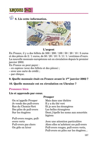 167
LEÇONS 7–8
8. Lis cette information.
L’argent
En France, il y a des billets de 500 / 200 / 100 / 50 / 20 / 10 / 5 euros
et des pièces de 2 / 1 euros, de 50 / 20 / 10 / 5 / 2 / 1 / centimes d’euro.
La nouvelle monnaie européenne est en circulation depuis le premier
janvier 2002.
En France on peut payer :
– en espèces (avec des billets et des pièces) ;
– avec une carte de crédit ;
– par chèque.
9. Quelle monnaie était en France avant le 1er janvier 2002 ?
10. Quelle monnaie est en circulation en Ukraine ?
Prononce bien
Lis et apprends par cœur.		
Prosper
On m’appelle Prosper	 Mais dans une théière
Je vends des pull-overs	 Il y a du thé vert
Rue du Chemin-Vert	 Et je sers les étrangères
Des piles de pull-overs	 Les belles étrangères
Sur les étagères	 Dont j’épelle les noms aux sonorités
		 légères
Pull-overs rouges, pull-	
overs verts	 Avec une attention particulière
Pull-overs pas chers	 Alors elles m’achètent ces pull-overs
On gèle en hiver	 Pull-overs rouges, pull-overs verts,
		 Pull-overs en piles sur les étagères...
 