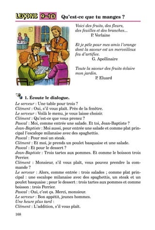168
LEÇONS 9–10 Qu’est-ce que tu manges ?
Voici des fruits, des fleurs,
des feuilles et des branches...
P. Verlaine
Et je pèle pour mes amis l’orange
dont la saveur est un merveilleux
feu d’artifice.
G. Apollinaire
Toute la saveur des fruits éclaire
mon jardin.
P. Eluard
1. Écoute le dialogue.
Le serveur : Une table pour trois ?
Clément : Oui, s’il vous plaît. Près de la fenêtre.
Le serveur : Voilà le menu, je vous laisse choisir.
Clément : Qu’est-ce que vous prenez ?
Pascal : Moi, comme entrée une salade. Et toi, Jean-Baptiste ?
Jean-Baptiste : Moi aussi, pour entrée une salade et comme plat prin­
cipal l’escalope milanaise avec des spaghettis.
Pascal : Pour moi un steak.
Clément : Et moi, je prends un poulet basquaise et une salade.
Pascal : Et pour le dessert ?
Jean-Baptiste : Trois tartes aux pommes. Et comme le boisson trois
Perrier.
Clément : Monsieur, s’il vous plaît, vous pouvez prendre la com­
mande ?
Le serveur : Alors, comme entrée : trois salades ; comme plat prin­
cipal : une escalope milanaise avec des spaghettis, un steak et un
poulet basquaise ; pour le dessert : trois tartes aux pommes et comme
boisson : trois Perrier.
Pascal : Oui, c’est ça. Merci, monsieur.
Le serveur : Bon appétit, jeunes hommes.
Une heure plus tard :
Clément : L’addition, s’il vous plaît.
 