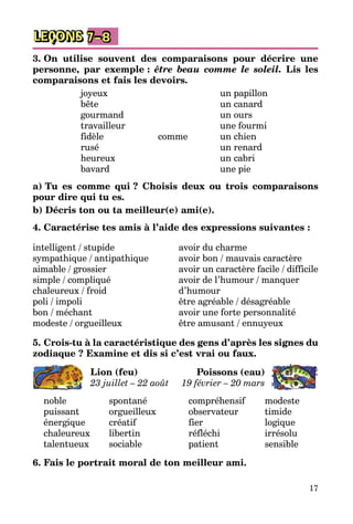 17
LEÇONS 7–8
3. On utilise souvent des comparaisons pour décrire une
personne, par exemple : être beau comme le soleil. Lis les
comparaisons et fais les devoirs.
joyeux		 un papillon
bête		 un canard
gourmand		 un ours
travailleur		 une fourmi
fidèle	 comme	 un chien
rusé		 un renard
heureux		 un cabri
bavard		 une pie
a) Tu es comme qui ? Choisis deux ou trois comparaisons
pour dire qui tu es.
b) Décris ton ou ta meilleur(e) ami(e).
4. Caractérise tes amis à l’aide des expressions suivantes :
intelligent / stupide
sympathique / antipathique
aimable / grossier
simple / compliqué
chaleureux / froid
poli / impoli
bon / méchant
modeste / orgueilleux
avoir du charme
avoir bon / mauvais caractère
avoir un caractère facile / difficile
avoir de l’humour / manquer
d’humour
être agréable / désagréable
avoir une forte personnalité
être amusant / ennuyeux
5. Crois-tu à la caractéristique des gens d’après les signes du
zodiaque ? Examine et dis si c’est vrai ou faux.
Lion (feu)
23 juillet – 22 août
Poissons (eau)
19 février – 20 mars
noble	 spontané
puissant	 orgueilleux
énergique	 créatif
chaleureux	 libertin
talentueux	 sociable
compréhensif	 modeste
observateur	 timide
fier	 logique
réfléchi	 irrésolu
patient	 sensible
6. Fais le portrait moral de ton meilleur ami.
 