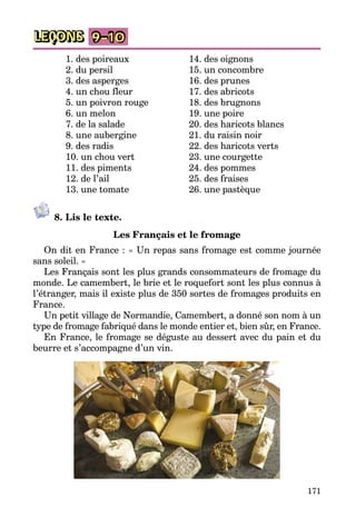 171
LEÇONS 9–10
	 1. des poireaux
	 2. du persil
	 3. des asperges
	 4. un chou fleur
	 5. un poivron rouge
	 6. un melon
	 7. de la salade
	 8. une aubergine
	 9. des radis
	 10. un chou vert
	 11. des piments
	 12. de l’ail
	 13. une tomate
	 14. des oignons
	 15. un concombre
	 16. des prunes
	 17. des abricots
	 18. des brugnons
	 19. une poire
	 20. des haricots blancs
	 21. du raisin noir
	 22. des haricots verts
	 23. une courgette
	 24. des pommes
	 25. des fraises
	 26. une pastèque
8. Lis le texte.
Les Français et le fromage
On dit en France : « Un repas sans fromage est comme journée
sans soleil. »
Les Français sont les plus grands consommateurs de fromage du
monde. Le camembert, le brie et le roquefort sont les plus connus à
l’étranger, mais il existe plus de 350 sortes de fromages produits en
France.
Un petit village de Normandie, Camembert, a donné son nom à un
type de fromage fabriqué dans le monde entier et, bien sûr, en France.
En France, le fromage se déguste au dessert avec du pain et du
beurre et s’accompagne d’un vin.
 