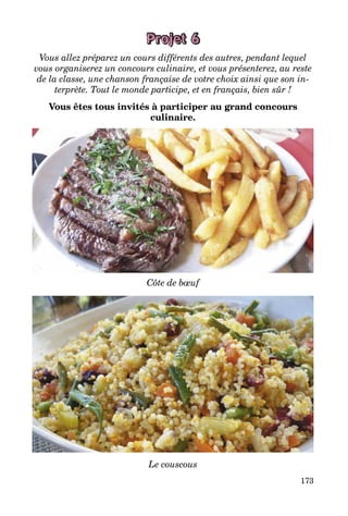 173
Projet 6
Vous allez préparez un cours différents des autres, pendant lequel
vous organiserez un concours culinaire, et vous présenterez, au reste
de la classe, une chanson française de votre choix ainsi que son in-
terprète. Tout le monde participe, et en français, bien sûr !
Vous êtes tous invités à participer au grand concours
culinaire.
Côte de bœuf
Le couscous
 