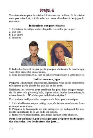 174
Projet 6
Vous êtes doués pour la cuisine ? Préparez vos tabliers ! Si la cuisine
n’est pas votre fort, voici la solution : vous allez devenir les juges du
concours.
Indications aux participants
1. Choisissez la catégorie dans laquelle vous allez participer :
a) plat salé
b) plat sucré
c) boissons
2. Individuellement ou par petits groupes, choisissez la recette que
vous allez présenter au concours.
3. Vous allez présenter au jury la fiche correspondant à votre recette.
Indications aux juges
Préparez le règlement du concours. Rappelez-vous que le plaisir de la
table passe par le plaisir des papilles et des yeux.
Définissez les critères pour attribuer les prix dans chaque catégo­
rie : la recette la plus originale, la plus saine, la plus économique, la
mieux décorée… N’oubliez pas la fiche descriptive !
Pour animer la dégustation des plats n’oubliez pas la musique.
1. Individuellement ou par petit groupe, choisissez une chanson fran­
çaise que vous aimez.
2. Préparez la biographie de son interprète, en indiquant les mo­
ments importants de sa vie et de son œuvre.
3. Faites votre présentation, puis faites écouter votre chanson.
Pour finir en beauté, par petits groupes préparez des blagues,
des charades, des devinettes, des jeux…
 
