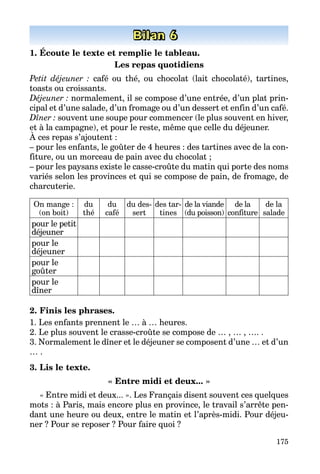 175
Bilan 6
1. Écoute le texte et remplie le tableau.
Les repas quotidiens
Petit déjeuner : café ou thé, ou chocolat (lait chocolaté), tartines,
toasts ou croissants.
Déjeuner : normalement, il se compose d’une entrée, d’un plat prin­
cipal et d’une salade, d’un fromage ou d’un dessert et enfin d’un café.
Dîner : souvent une soupe pour commencer (le plus souvent en hiver,
et à la campagne), et pour le reste, même que celle du déjeuner.
À ces repas s’ajoutent :
– pour les enfants, le goûter de 4 heures : des tartines avec de la con­
fiture, ou un morceau de pain avec du chocolat ;
– pour les paysans existe le casse-croûte du matin qui porte des noms
variés selon les provinces et qui se compose de pain, de fromage, de
charcuterie.
On mange :
(on boit)
du
thé
du
café
du des­
sert
des tar­
tines
de la viande
(du poisson)
de la
confiture
de la
salade
pour le petit
déjeuner
pour le
déjeuner
pour le
goûter
pour le
dîner
2. Finis les phrases.
1. Les enfants prennent le … à … heures.
2. Le plus souvent le crasse-croûte se compose de … , … , …. .
3. Normalement le dîner et le déjeuner se composent d’une … et d’un
… .
3. Lis le texte.
« Entre midi et deux... »
« Entre midi et deux... ». Les Français disent souvent ces quelques
mots : à Paris, mais encore plus en province, le travail s’arrête pen­
dant une heure ou deux, entre le matin et l’après-midi. Pour déjeu­
ner ? Pour se reposer ? Pour faire quoi ?
 