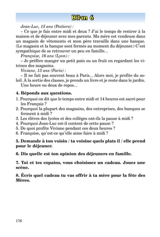 176
Bilan 6
Jean-Luc, 15 ans (Poitiers) :
– Ce que je fais entre midi et deux ? J’ai le temps de rentrer à la
maison et de déjeuner avec mes parents. Ma mère est vendeuse dans
un magasin de vêtements et mon père travaille dans une banque.
(Le magasin et la banque sont fermés au moment du déjeuner.) C’est
sympathique de se retrouver un peu en famille...
Françoise, 16 ans (Lyon) :
– Je préfère manger un petit pain ou un fruit en regardant les vi­
trines des magasins.
Viviane, 13 ans (Paris) :
– Il ne fait pas souvent beau à Paris... Alors moi, je profite du so­
leil. À la sortie des classes, je prends un livre et je reste dans le jardin.
Une heure ou deux de repos...
4. Réponds aux questions.
1. Pourquoi on dit que le temps entre midi et 14 heures est sacré pour
les Français ?
2. Pourquoi la plupart des magasins, des entreprises, des banques se
ferment à midi ?
3. Les élèves des lycées et des collèges ont-ils la pause à midi ?
4. Pourquoi Jean-Luc est-il content de cette pause ?
5. De quoi profite Viviane pendant ces deux heures ?
6. Françoise, qu’est-ce qu’elle aime faire à midi ?
5. Demande à ton voisin / ta voisine quels plats il / elle prend
pour le déjeuner.
6. Dis quelle est ton opinion des déjeuners en famille.
7. Toi et tes copains, vous choisissez un cadeau. Jouez une
scène.
8. Écris quel cadeau tu vas offrir à ta mère pour la fête des
Mères.
 