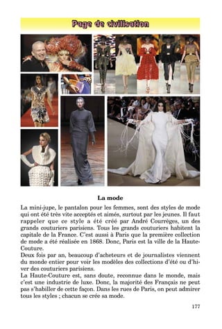 177
Page de civilisation
La mode
La mini-jupe, le pantalon pour les femmes, sont des styles de mode
qui ont été très vite acceptés et aimés, surtout par les jeunes. Il faut
rappeler que ce style a été créé par André Courrèges, un des
grands couturiers parisiens. Tous les grands couturiers habitent la
capitale de la France. C’est aussi à Paris que la première collection
de mode a été réalisée en 1868. Donc, Paris est la ville de la Haute-
Couture.
Deux fois par an, beaucoup d’ache­teurs et de journalistes vien­nent
du monde entier pour voir les mo­dèles des collections d’été ou d’hi­
ver des couturiers parisiens.
La Haute-Couture est, sans doute, reconnue dans le monde, mais
c’est une industrie de luxe. Donc, la ma­jorité des Français ne peut
pas s’habiller de cette façon. Dans les rues de Paris, on peut admirer
tous les styles ; chacun se crée sa mode.
 