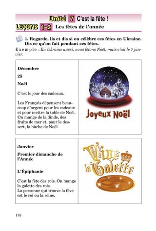 178
LEÇONS 1–2 Les fêtes de l’année
Unité 7 C’est la fête !
1. Regarde, lis et dis si on célèbre ces fêtes en Ukraine.
Dis ce qu’on fait pendant ces fêtes.
E x e m p l e  : En Ukraine aussi, nous fêtons Noël, mais c’est le 7 jan-
vier.
Décembre
25
Noël
C’est le jour des cadeaux.
Les Français dépensent beau­
coup d’argent pour les cadeaux
et pour mettre la table de Noël.
On mange de la dinde, des
fruits de mer et, pour le des­
sert, la bûche de Noël.
Janvier
Premier dimanche de
l’Année
L’Épiphanie
C’est la fête des rois. On mange
la galette des rois.
La personne qui trouve la fève
est le roi ou la reine.
 