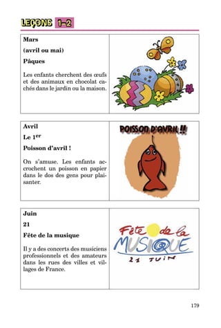 179
LEÇONS 1–2
Mars
(avril ou mai)
Pâques
Les enfants cherchent des œufs
et des animaux en chocolat ca­
chés dans le jardin ou la maison.
Avril
Le 1er
Poisson d’avril !
On s’amuse. Les enfants ac­
crochent un poisson en papier
dans le dos des gens pour plai­
santer.
Juin
21
Fête de la musique
Il y a des concerts des musiciens
professionnels et des amateurs
dans les rues des villes et vil­
lages de France.
 