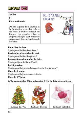 180
LEÇONS 1–2
Juillet
14
Fête nationale
On fête la prise de la Bastille et
la Révolution avec des bals et
des feux d’artifice partout en
France. Les grandes villes et
les petits villages sont ornés des
drapeaux et des guirlandes mul­
ticolores.
Pour dire la date
C’est quand la fête des mères ?
Le dernier dimanche de mai.
C’est quand la fête des pères ?
Le troisième dimanche de juin.
C’est quel jour de Saint-Paul ?
Le 26 janvier.
C’est quand la journée Internationale des femmes ?
C’est le 8 mars.
C’est quand la journée des enfants.
C’est le 1er juin.
2. Tu connais les fêtes suivantes ? Dis la date de ces fêtes.
Le jour de l’An La Saint-Nicolas La Saint-Valentin
 