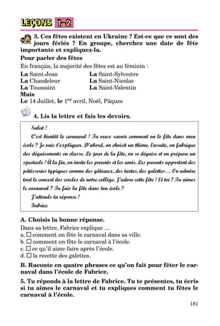 181
LEÇONS 1–2
3. Ces fêtes existent en Ukraine ? Est-ce que ce sont des
jours fériés ? En groupe, cherchez une date de fête
importante et expliquez-la.
Pour parler des fêtes
En français, la majorité des fêtes est au féminin :
La Saint-Jean		 La Saint-Sylvestre
La Chandeleur		 La Saint-Nicolas
La Toussaint		 La Saint-Valentin
Mais
Le 14 Juillet, le 1er avril, Noël, Pâques
4. Lis la lettre et fais les devoirs.
Salut !
C’est bientôt le carnaval ! Tu veux savoir comment on le fête dans mon
école ? Je vais t’expliquer. D’abord, on choisit un thème. Ensuite, on fabrique
des déguisements en classe. Le jour de la fête, on se déguise et on prépare un
spectacle ! À la fin, on invite les parents et les amis. Les parents apportent des
pâtisseries typiques comme des gâteaux, des tartes, des galettes… On admire
tout le concert des cercles de notre collège. J’adore cette fête ! Et toi ? Tu aimes
le carnaval ? Tu fais la fête dans ton école ?
J’attends ta réponse !
Fabrice
A. Choisis la bonne réponse.
Dans sa lettre, Fabrice explique …
a. comment on fête le carnaval dans sa ville.
b. comment on fête le carnaval à l’école.
c. ce qu’il aime faire après l’école.
d. la recette des galettes.
B. Raconte en quatre phrases ce qu’on fait pour fêter le car-
naval dans l’école de Fabrice.
5. Tu réponds à la lettre de Fabrice. Tu te présentes, tu écris
si tu aimes le carnaval et tu expliques comment tu fêtes le
carnaval à l’école.
 