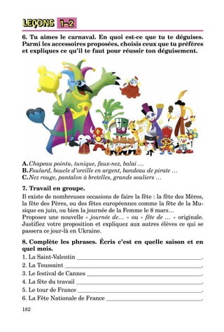 182
LEÇONS 1–2
6. Tu aimes le carnaval. En quoi est-ce que tu te déguises.
Parmi les accessoires proposées, choisis ceux que tu préfères
et expliques ce qu’il te faut pour réussir ton déguisement.
A.	Chapeau pointu, tunique, faux-nez, balai …
B.	Foulard, boucle d’oreille en argent, bandeau de pirate …
C.	Nez rouge, pantalon à bretelles, grands souliers …
7. Travail en groupe.
Il existe de nombreuses occasions de faire la fête : la fête des Mères,
la fête des Pères, ou des fêtes européennes comme la fête de la Mu­
sique en juin, ou bien la journée de la Femme le 8 mars…
Proposez une nouvelle « journée de… » ou « fête de … » originale.
Justifiez votre proposition et expliquez aux autres élèves ce qui se
passera ce jour-là en Ukraine.
8. Complète les phrases. Écris c’est en quelle saison et en
quel mois.
1. La Saint-Valentin  .
2. La Toussaint  .
3. Le festival de Cannes  .
4. La fête du travail  .
5. Le tour de France  .
6. La Fête Nationale de France  .
 