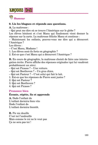 183
LEÇONS 1–2
Humour
9. Lis les blagues et réponds aux questions.
A. La maîtresse :
– Qui peut me dire où se trouve l’Amérique sur le globe ?
Les élèves hésitent et c’est Manu qui finalement vient donner la
réponse sur la carte. La maîtresse félicite Manu et continue :
– Maintenant les enfants, pouvez-vous me dire qui a découvert
l’Amérique ?
Les élèves :
– C’est Manu, Madame !
1. Les élèves sont-ils forts en géographie ?
2. Est-ce que c’est Manu qui a découvert l’Amérique ?
B. En cours de géographie, la maîtresse choisit de faire une interro­
gation écrite. Pierre affiche des réponses originales (qui lui vaudront
probablement un zéro).
– Qui est Picasso ? – Une voiture.
– Qui est Beethoven ? – Un gros chien.
– Qui est Pasteur ? – C’est celui qui fait le lait.
1. Est-ce que les réponses de Pierre sont justes ?
2. Qui est Pasteur ?
3. Qui est Beethoven ?
4. Qui est Picasso ?
Prononce bien
Écoute, répète, lis et apprends
A. Dodo l’enfant do
L’enfant dormira bien vite
Dodo l’enfant do
L’enfant dormira bientôt.
B. Pic nic douille
C’est toi l’andouille
Mais comme le roi ne le veut pas
Ça ne sera pas toi !
 