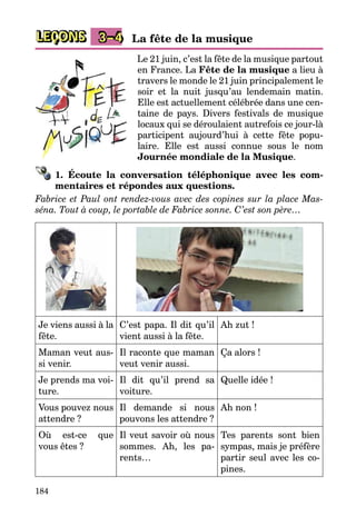 184
LEÇONS 3–4 La fête de la musique
Le 21 juin, c’est la fête de la musique partout
en France. La Fête de la musique a lieu à
travers le monde le 21 juin principalement le
soir et la nuit jusqu’au lendemain matin.
Elle est actuellement célébrée dans une cen­
taine de pays. Divers festivals de musique
locaux qui se déroulaient autrefois ce jour-là
participent aujourd’hui à cette fête popu­
laire. Elle est aussi connue sous le nom
Journée mondiale de la Musique.
1. Écoute la conversation téléphonique avec les com-
mentaires et répondes aux questions.
Fabrice et Paul ont rendez-vous avec des copines sur la place Mas-
séna. Tout à coup, le portable de Fabrice sonne. C’est son père…
Je viens aussi à la
fête.
C’est papa. Il dit qu’il
vient aussi à la fête.
Ah zut !
Maman veut aus­
si venir.
Il raconte que maman
veut venir aussi.
Ça alors !
Je prends ma voi­
ture.
Il dit qu’il prend sa
voiture.
Quelle idée !
Vous pouvez nous
attendre ?
Il demande si nous
pouvons les attendre ?
Ah non !
Où est-ce que
vous êtes ?
Il veut savoir où nous
sommes. Ah, les pa­
rents…
Tes parents sont bien
sympas, mais je préfère
partir seul avec les co­
pines.
 