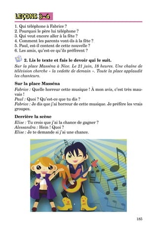 185
LEÇONS 3–4
1. Qui téléphone à Fabrice ?
2. Pourquoi le père lui téléphone ?
3. Qui veut encore aller à la fête ?
4. Comment les parents vont-ils à la fête ?
5. Paul, est-il content de cette nouvelle ?
6. Les amis, qu’est-ce qu’ils préfèrent ?
2. Lis le texte et fais le devoir qui le suit.
Sur la place Masséna à Nice. Le 21 juin, 18 heures. Une chaîne de
télévision cherche « la vedette de demain ». Toute la place applaudit
les chanteurs.
Sur la place Masséna
Fabrice : Quelle horreur cette musique ! À mon avis, c’est très mau­
vais !
Paul : Quoi ? Qu’est-ce que tu dis ?
Fabrice : Je dis que j’ai horreur de cette musique. Je préfère les vrais
groupes.
Derrière la scène
Elise : Tu crois que j’ai la chance de gagner ?
Alessandra : Hein ! Quoi ?
Elise : Je te demande si j’ai une chance.
 